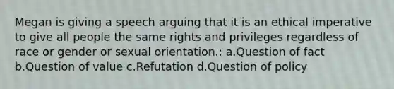 Megan is giving a speech arguing that it is an ethical imperative to give all people the same rights and privileges regardless of race or gender or sexual orientation.: a.Question of fact b.Question of value c.Refutation d.Question of policy