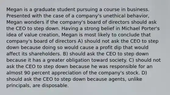 Megan is a graduate student pursuing a course in business. Presented with the case of a company's unethical behavior, Megan wonders if the company's board of directors should ask the CEO to step down. Having a strong belief in Michael Porter's idea of value creation, Megan is most likely to conclude that company's board of directors A) should not ask the CEO to step down because doing so would cause a profit dip that would affect its shareholders. B) should ask the CEO to step down because it has a greater obligation toward society. C) should not ask the CEO to step down because he was responsible for an almost 90 percent appreciation of the company's stock. D) should ask the CEO to step down because agents, unlike principals, are disposable.