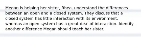 Megan is helping her sister, Rhea, understand the differences between an open and a closed system. They discuss that a closed system has little interaction with its environment, whereas an open system has a great deal of interaction. Identify another difference Megan should teach her sister.