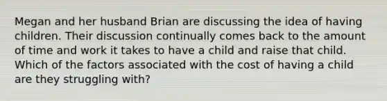 Megan and her husband Brian are discussing the idea of having children. Their discussion continually comes back to the amount of time and work it takes to have a child and raise that child. Which of the factors associated with the cost of having a child are they struggling with?