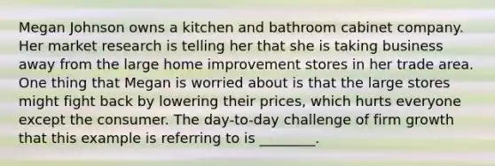 Megan Johnson owns a kitchen and bathroom cabinet company. Her market research is telling her that she is taking business away from the large home improvement stores in her trade area. One thing that Megan is worried about is that the large stores might fight back by lowering their prices, which hurts everyone except the consumer. The day-to-day challenge of firm growth that this example is referring to is ________.