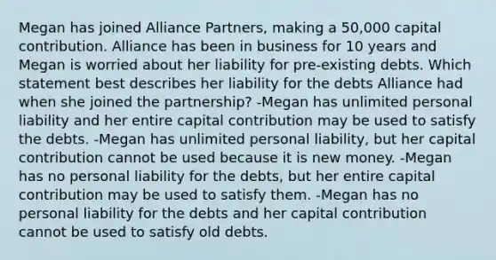 Megan has joined Alliance Partners, making a 50,000 capital contribution. Alliance has been in business for 10 years and Megan is worried about her liability for pre-existing debts. Which statement best describes her liability for the debts Alliance had when she joined the partnership? -Megan has unlimited personal liability and her entire capital contribution may be used to satisfy the debts. -Megan has unlimited personal liability, but her capital contribution cannot be used because it is new money. -Megan has no personal liability for the debts, but her entire capital contribution may be used to satisfy them. -Megan has no personal liability for the debts and her capital contribution cannot be used to satisfy old debts.