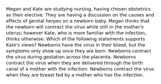 Megan and Kate are studying nursing, having chosen obstetrics as their elective. They are having a discussion on the causes and effects of genital herpes on a newborn baby. Megan thinks that the newborn will contract the virus while still in the mother's uterus; however Kate, who is more familiar with the infection, thinks otherwise. Which of the following statements supports Kate's views? Newborns have the virus in their blood, but the symptoms only show up once they are born. Newborns contract the virus during gestation across the placenta. Newborns contract the virus when they are delivered through the birth canal of a mother with the infection. Newborns contract the virus when they are breast fed by a mother who has the infection.