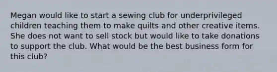 Megan would like to start a sewing club for underprivileged children teaching them to make quilts and other creative items. She does not want to sell stock but would like to take donations to support the club. What would be the best business form for this club?