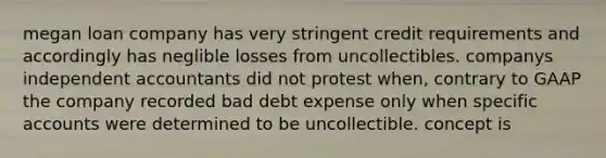 megan loan company has very stringent credit requirements and accordingly has neglible losses from uncollectibles. companys independent accountants did not protest when, contrary to GAAP the company recorded bad debt expense only when specific accounts were determined to be uncollectible. concept is