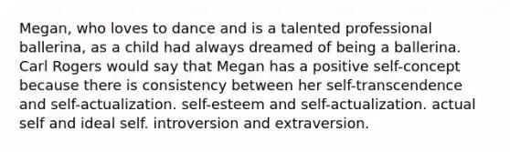 Megan, who loves to dance and is a talented professional ballerina, as a child had always dreamed of being a ballerina. Carl Rogers would say that Megan has a positive self-concept because there is consistency between her self-transcendence and self-actualization. self-esteem and self-actualization. actual self and ideal self. introversion and extraversion.