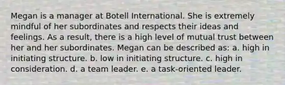 Megan is a manager at Botell International. She is extremely mindful of her subordinates and respects their ideas and feelings. As a result, there is a high level of mutual trust between her and her subordinates. Megan can be described as: a. high in initiating structure. b. low in initiating structure. c. high in consideration. d. a team leader. e. a task-oriented leader.