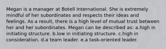 Megan is a manager at Botell International. She is extremely mindful of her subordinates and respects their ideas and feelings. As a result, there is a high level of mutual trust between her and her subordinates. Megan can be described as: a.high in initiating structure. b.low in initiating structure. c.high in consideration. d.a team leader. e.a task-oriented leader.