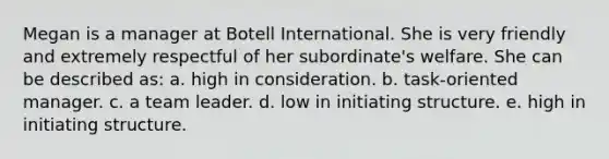 Megan is a manager at Botell International. She is very friendly and extremely respectful of her subordinate's welfare. She can be described as: a. high in consideration. b. task-oriented manager. c. a team leader. d. low in initiating structure. e. high in initiating structure.