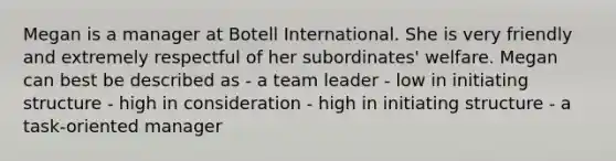 Megan is a manager at Botell International. She is very friendly and extremely respectful of her subordinates' welfare. Megan can best be described as - a team leader - low in initiating structure - high in consideration - high in initiating structure - a task-oriented manager