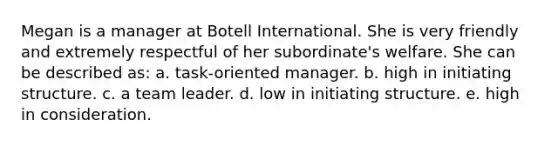 Megan is a manager at Botell International. She is very friendly and extremely respectful of her subordinate's welfare. She can be described as: a. task-oriented manager. b. high in initiating structure. c. a team leader. d. low in initiating structure. e. high in consideration.