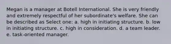 Megan is a manager at Botell International. She is very friendly and extremely respectful of her subordinate's welfare. She can be described as Select one: a. high in initiating structure. b. low in initiating structure. c. high in consideration. d. a team leader. e. task-oriented manager.