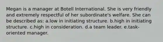 Megan is a manager at Botell International. She is very friendly and extremely respectful of her subordinate's welfare. She can be described as: a.low in initiating structure. b.high in initiating structure. c.high in consideration. d.a team leader. e.task-oriented manager.