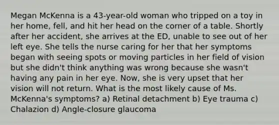 Megan McKenna is a 43-year-old woman who tripped on a toy in her home, fell, and hit her head on the corner of a table. Shortly after her accident, she arrives at the ED, unable to see out of her left eye. She tells the nurse caring for her that her symptoms began with seeing spots or moving particles in her field of vision but she didn't think anything was wrong because she wasn't having any pain in her eye. Now, she is very upset that her vision will not return. What is the most likely cause of Ms. McKenna's symptoms? a) Retinal detachment b) Eye trauma c) Chalazion d) Angle-closure glaucoma