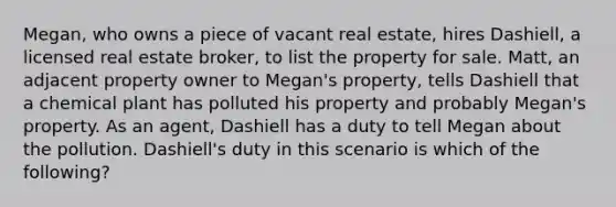 Megan, who owns a piece of vacant real estate, hires Dashiell, a licensed real estate broker, to list the property for sale. Matt, an adjacent property owner to Megan's property, tells Dashiell that a chemical plant has polluted his property and probably Megan's property. As an agent, Dashiell has a duty to tell Megan about the pollution. Dashiell's duty in this scenario is which of the following?