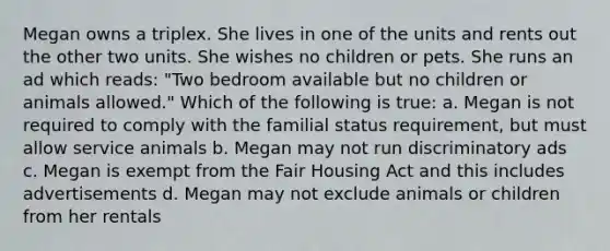 Megan owns a triplex. She lives in one of the units and rents out the other two units. She wishes no children or pets. She runs an ad which reads: "Two bedroom available but no children or animals allowed." Which of the following is true: a. Megan is not required to comply with the familial status requirement, but must allow service animals b. Megan may not run discriminatory ads c. Megan is exempt from the Fair Housing Act and this includes advertisements d. Megan may not exclude animals or children from her rentals