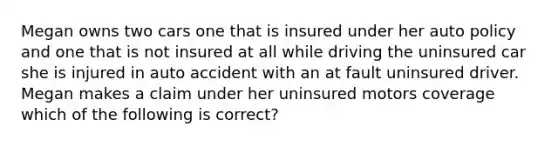 Megan owns two cars one that is insured under her auto policy and one that is not insured at all while driving the uninsured car she is injured in auto accident with an at fault uninsured driver. Megan makes a claim under her uninsured motors coverage which of the following is correct?