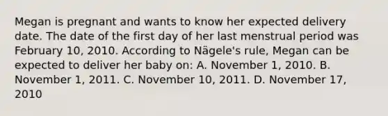 Megan is pregnant and wants to know her expected delivery date. The date of the first day of her last menstrual period was February 10, 2010. According to Nägele's rule, Megan can be expected to deliver her baby on: A. November 1, 2010. B. November 1, 2011. C. November 10, 2011. D. November 17, 2010