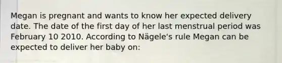 Megan is pregnant and wants to know her expected delivery date. The date of the first day of her last menstrual period was February 10 2010. According to Nägele's rule Megan can be expected to deliver her baby on: