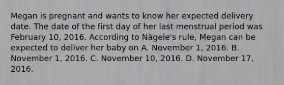 Megan is pregnant and wants to know her expected delivery date. The date of the first day of her last menstrual period was February 10, 2016. According to Nägele's rule, Megan can be expected to deliver her baby on A. November 1, 2016. B. November 1, 2016. C. November 10, 2016. D. November 17, 2016.