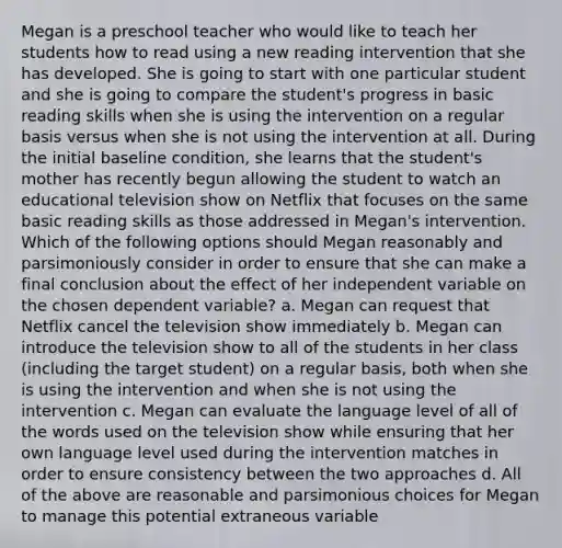 Megan is a preschool teacher who would like to teach her students how to read using a new reading intervention that she has developed. She is going to start with one particular student and she is going to compare the student's progress in basic reading skills when she is using the intervention on a regular basis versus when she is not using the intervention at all. During the initial baseline condition, she learns that the student's mother has recently begun allowing the student to watch an educational television show on Netflix that focuses on the same basic reading skills as those addressed in Megan's intervention. Which of the following options should Megan reasonably and parsimoniously consider in order to ensure that she can make a final conclusion about the effect of her independent variable on the chosen dependent variable? a. Megan can request that Netflix cancel the television show immediately b. Megan can introduce the television show to all of the students in her class (including the target student) on a regular basis, both when she is using the intervention and when she is not using the intervention c. Megan can evaluate the language level of all of the words used on the television show while ensuring that her own language level used during the intervention matches in order to ensure consistency between the two approaches d. All of the above are reasonable and parsimonious choices for Megan to manage this potential extraneous variable