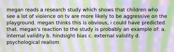 megan reads a research study which shows that children who see a lot of violence on tv are more likely to be aggressive on the playground. megan thinks this is obvious, i could have predicted that. megan's reaction to the study is probably an example of: a. internal validity b. hindsight bias c. external validity d. psychological realism