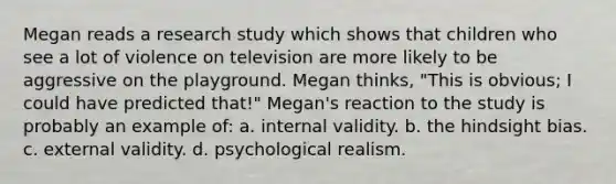 Megan reads a research study which shows that children who see a lot of violence on television are more likely to be aggressive on the playground. Megan thinks, "This is obvious; I could have predicted that!" Megan's reaction to the study is probably an example of: a. internal validity. b. the hindsight bias. c. external validity. d. psychological realism.