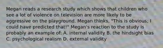 Megan reads a research study which shows that children who see a lot of violence on television are more likely to be aggressive on the playground. Megan thinks, "This is obvious; I could have predicted that!" Megan's reaction to the study is probably an example of: A. internal validity B. the hindsight bias C. psychological realism D. external validity