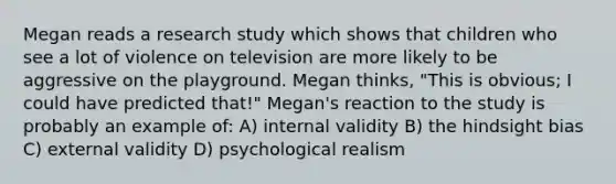 Megan reads a research study which shows that children who see a lot of violence on television are more likely to be aggressive on the playground. Megan thinks, "This is obvious; I could have predicted that!" Megan's reaction to the study is probably an example of: A) internal validity B) the hindsight bias C) external validity D) psychological realism