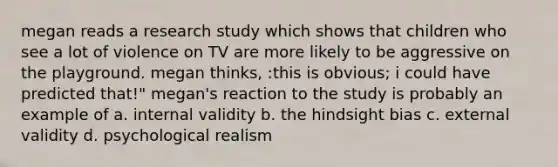 megan reads a research study which shows that children who see a lot of violence on TV are more likely to be aggressive on the playground. megan thinks, :this is obvious; i could have predicted that!" megan's reaction to the study is probably an example of a. internal validity b. the hindsight bias c. external validity d. psychological realism