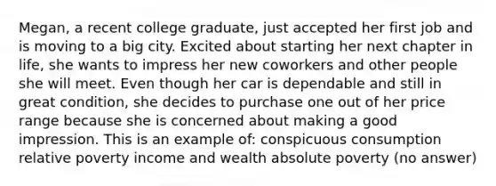 Megan, a recent college graduate, just accepted her first job and is moving to a big city. Excited about starting her next chapter in life, she wants to impress her new coworkers and other people she will meet. Even though her car is dependable and still in great condition, she decides to purchase one out of her price range because she is concerned about making a good impression. This is an example of: conspicuous consumption relative poverty income and wealth absolute poverty (no answer)