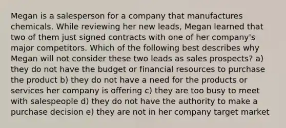 Megan is a salesperson for a company that manufactures chemicals. While reviewing her new leads, Megan learned that two of them just signed contracts with one of her company's major competitors. Which of the following best describes why Megan will not consider these two leads as sales prospects? a) they do not have the budget or financial resources to purchase the product b) they do not have a need for the products or services her company is offering c) they are too busy to meet with salespeople d) they do not have the authority to make a purchase decision e) they are not in her company target market