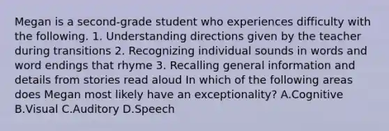 Megan is a second-grade student who experiences difficulty with the following. 1. Understanding directions given by the teacher during transitions 2. Recognizing individual sounds in words and word endings that rhyme 3. Recalling general information and details from stories read aloud In which of the following areas does Megan most likely have an exceptionality? A.Cognitive B.Visual C.Auditory D.Speech