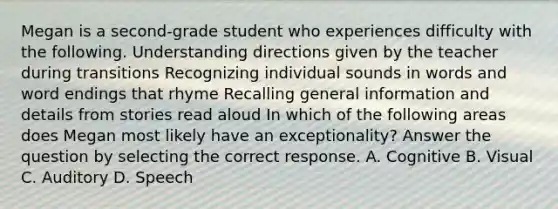 Megan is a second-grade student who experiences difficulty with the following. Understanding directions given by the teacher during transitions Recognizing individual sounds in words and word endings that rhyme Recalling general information and details from stories read aloud In which of the following areas does Megan most likely have an exceptionality? Answer the question by selecting the correct response. A. Cognitive B. Visual C. Auditory D. Speech