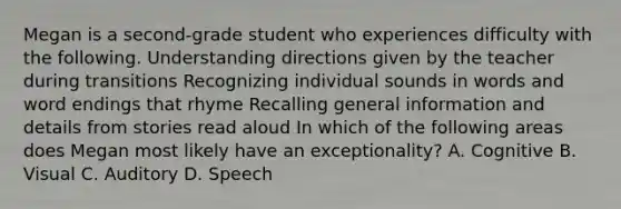 Megan is a second-grade student who experiences difficulty with the following. Understanding directions given by the teacher during transitions Recognizing individual sounds in words and word endings that rhyme Recalling general information and details from stories read aloud In which of the following areas does Megan most likely have an exceptionality? A. Cognitive B. Visual C. Auditory D. Speech