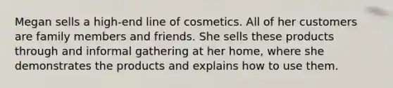 Megan sells a high-end line of cosmetics. All of her customers are family members and friends. She sells these products through and informal gathering at her home, where she demonstrates the products and explains how to use them.