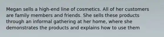 Megan sells a high-end line of cosmetics. All of her customers are family members and friends. She sells these products through an informal gathering at her home, where she demonstrates the products and explains how to use them