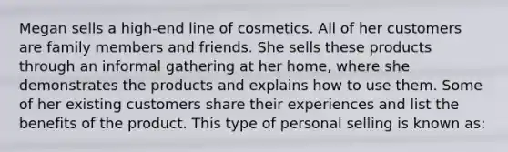 Megan sells a high-end line of cosmetics. All of her customers are family members and friends. She sells these products through an informal gathering at her home, where she demonstrates the products and explains how to use them. Some of her existing customers share their experiences and list the benefits of the product. This type of personal selling is known as: