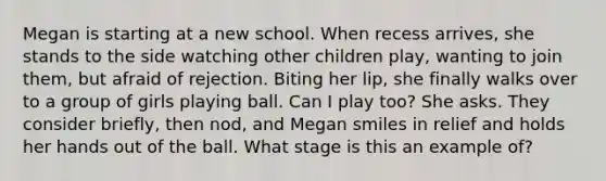 Megan is starting at a new school. When recess arrives, she stands to the side watching other children play, wanting to join them, but afraid of rejection. Biting her lip, she finally walks over to a group of girls playing ball. Can I play too? She asks. They consider briefly, then nod, and Megan smiles in relief and holds her hands out of the ball. What stage is this an example of?