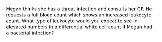 Megan thinks she has a throat infection and consults her GP. He requests a full blood count which shows an increased leukocyte count. What type of leukocyte would you expect to see in elevated numbers in a differential white cell count if Megan had a bacterial infection?