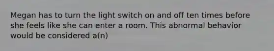 Megan has to turn the light switch on and off ten times before she feels like she can enter a room. This abnormal behavior would be considered a(n)