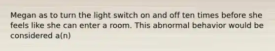 Megan as to turn the light switch on and off ten times before she feels like she can enter a room. This abnormal behavior would be considered a(n)