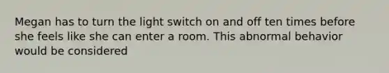 Megan has to turn the light switch on and off ten times before she feels like she can enter a room. This abnormal behavior would be considered