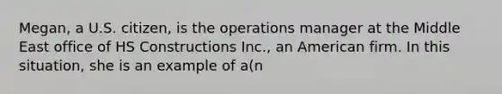 Megan, a U.S. citizen, is the operations manager at the Middle East office of HS Constructions Inc., an American firm. In this situation, she is an example of a(n