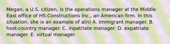 Megan, a U.S. citizen, is the operations manager at the Middle East office of HS Constructions Inc., an American firm. In this situation, she is an example of a(n) A. immigrant manager. B. host-country manager. C. inpatriate manager. D. expatriate manager. E. virtual manager.