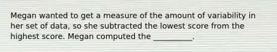 Megan wanted to get a measure of the amount of variability in her set of data, so she subtracted the lowest score from the highest score. Megan computed the __________.