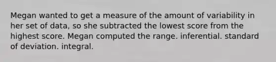 Megan wanted to get a measure of the amount of variability in her set of data, so she subtracted the lowest score from the highest score. Megan computed the range. inferential. standard of deviation. integral.