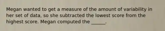 Megan wanted to get a measure of the amount of variability in her set of data, so she subtracted the lowest score from the highest score. Megan computed the ______.