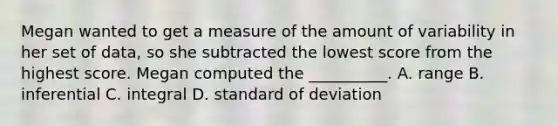 Megan wanted to get a measure of the amount of variability in her set of data, so she subtracted the lowest score from the highest score. Megan computed the __________. A. range B. inferential C. integral D. standard of deviation