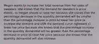 Megan wants to increase her total revenue from her sales of sweaters. she knows that the demand for sweaters is price elastic, so megan should a) raise her because she knows that the percentage decrease in the quantity demanded will be smaller than the percentage increase in price b) lower her price to increase the demand and shift the demand curve rightward c) lower her price because she knows that the percentage increase in the quantity demanded will be greater than the percentage decrease in price d) raise her price because she knows that the quantity demanded will also increase